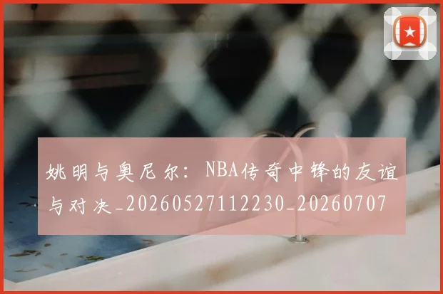 姚明与奥尼尔：NBA传奇中锋的友谊与对决_20260527112230_20260707143038