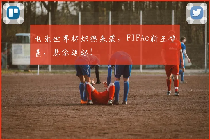 电竞世界杯炽热来袭，FIFAe新王登基，悬念迭起！