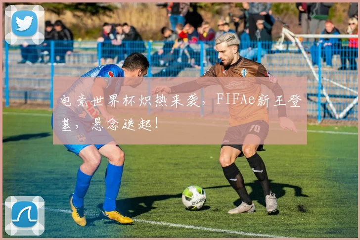 电竞世界杯炽热来袭,FIFAe新王登基,悬念迭起!