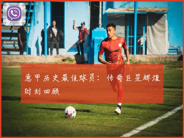 意甲历史最佳球员:传奇巨星辉煌时刻回顾