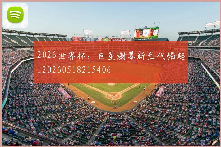 2026世界杯,巨星谢幕新生代崛起_20260518215406