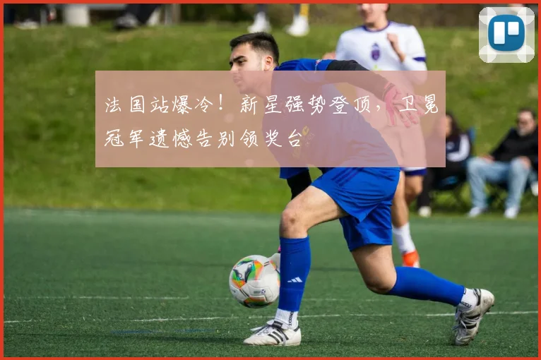 法国站爆冷！新星强势登顶，卫冕冠军遗憾告别领奖台
