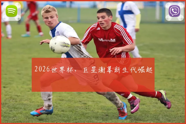 2026世界杯,巨星谢幕新生代崛起