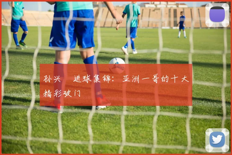 孙兴慜进球集锦:亚洲一哥的十大精彩破门