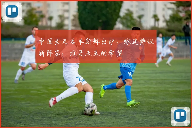 中国女足名单新鲜出炉，球迷热议新阵容，谁是未来的希望