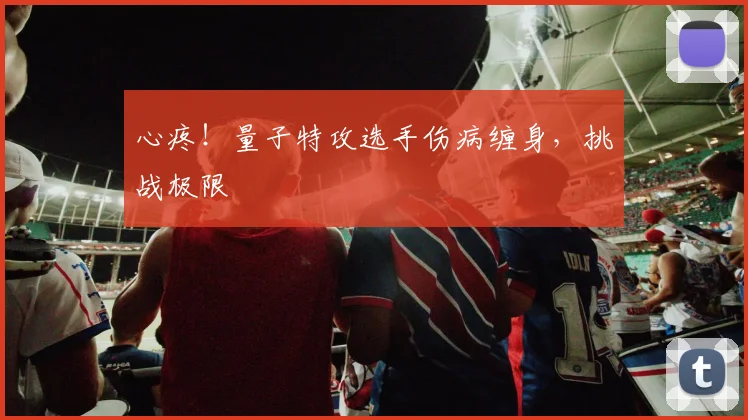 心疼！量子特攻选手伤病缠身，挑战极限