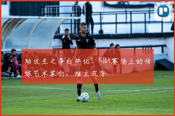 助攻王之争白热化！NBA赛场上的传球艺术家们，谁主沉浮