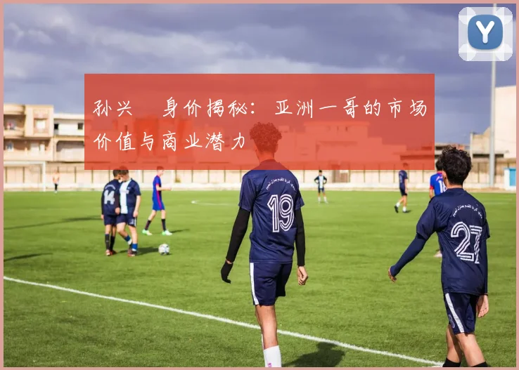 孙兴慜身价揭秘：亚洲一哥的市场价值与商业潜力