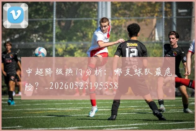 中超降级热门分析：哪支球队最危险？_20260523195358
