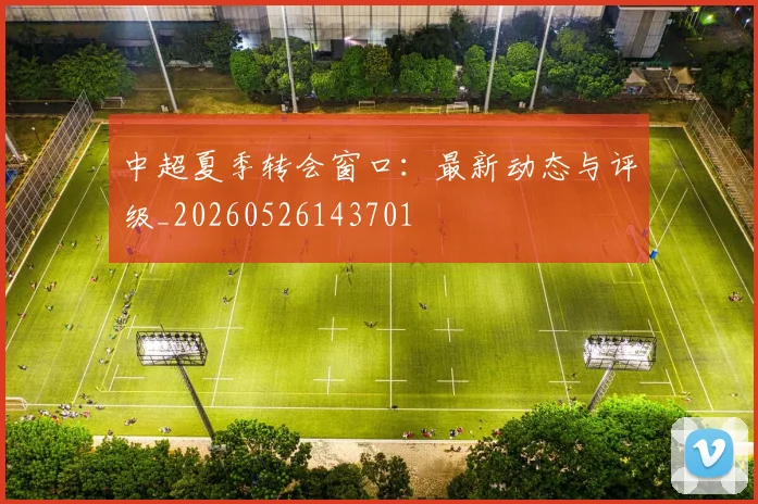中超夏季转会窗口：最新动态与评级_20260526143701
