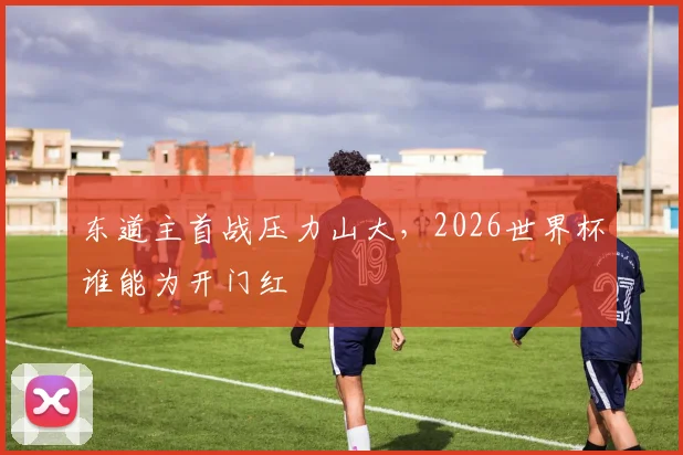 东道主首战压力山大,2026世界杯谁能为开门红