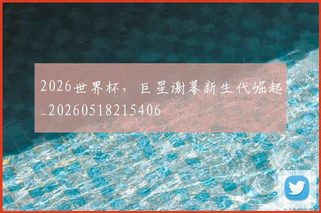 2026世界杯，巨星谢幕新生代崛起_20260518215406