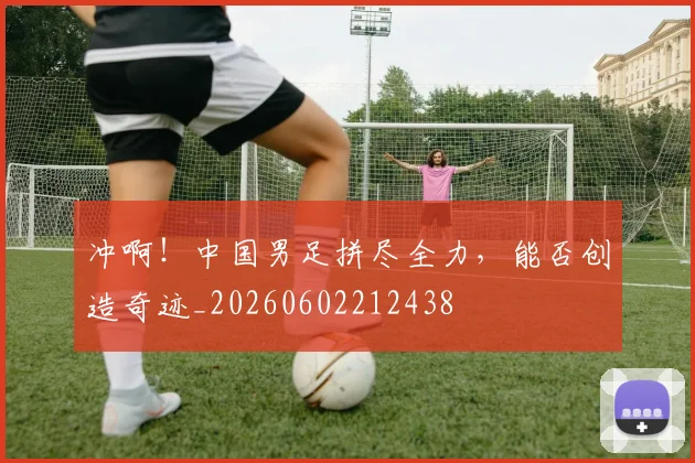 冲啊!中国男足拼尽全力,能否创造奇迹_20260602212438