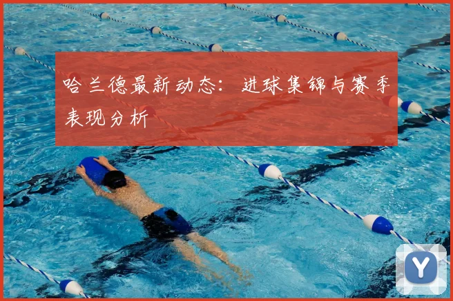 哈兰德最新动态：进球集锦与赛季表现分析