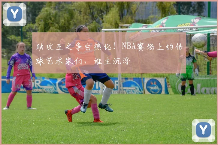 助攻王之争白热化！NBA赛场上的传球艺术家们，谁主沉浮