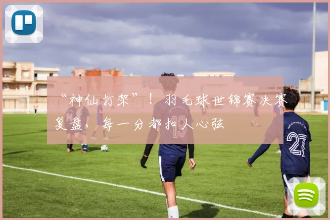 “神仙打架”!羽毛球世锦赛决赛复盘,每一分都扣人心弦