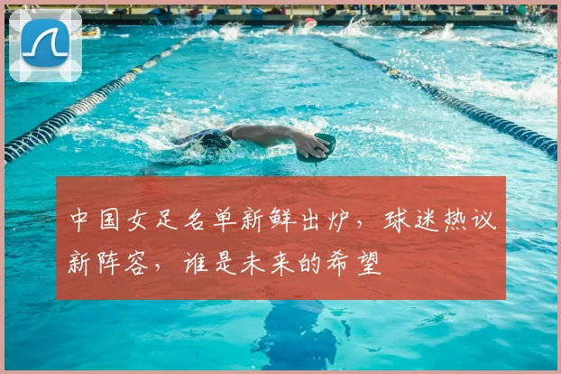 中国女足名单新鲜出炉，球迷热议新阵容，谁是未来的希望
