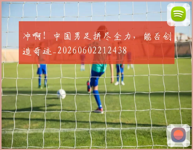 冲啊！中国男足拼尽全力，能否创造奇迹_20260602212438