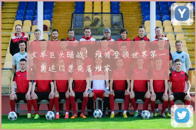女单巨头暗战！谁将登顶世界第一，奥运门票花落谁家