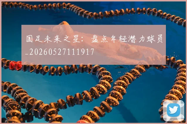 国足未来之星：盘点年轻潜力球员_20260527111917