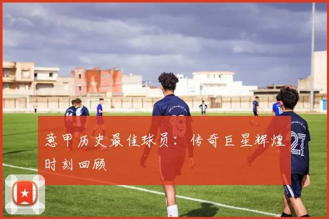 意甲历史最佳球员:传奇巨星辉煌时刻回顾